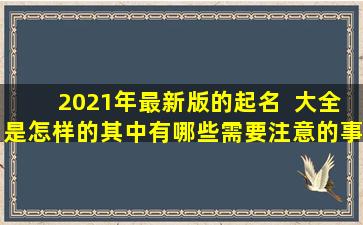 2021年最新版的起名  大全是怎样的其中有哪些需要注意的事项